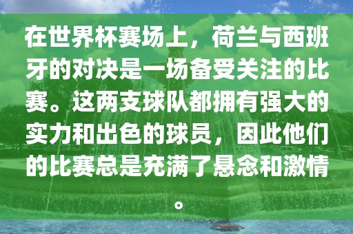 在世界杯赛场上，荷兰与西班牙的对决是一场备受关注的比赛。这两支球队都拥有强大的实力和出色的球员，因此他们的比赛总是充满了悬念和激情。