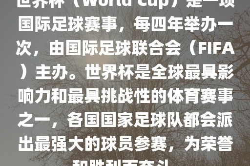 世界杯（World Cup）是一项国际足球赛事，每四年举办一次，由国际足球联合会（FIFA）主办。世界杯是全球最具影响力和最具挑战性的体育赛事之一，各国国家足球队都会派出最强大的球员参赛，为荣誉和胜利而奋斗。