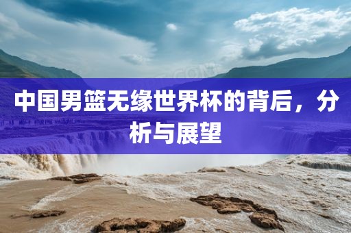 中国男篮无缘世界杯的背后，分析与展望