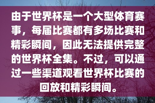由于世界杯是一个大型体育赛事，每届比赛都有多场比赛和精彩瞬间，因此无法提供完整的世界杯全集。不过，可以通过一些渠道观看世界杯比赛的回放和精彩瞬间。