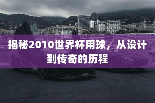 揭秘2010世界杯用球，从设计到传奇的历程