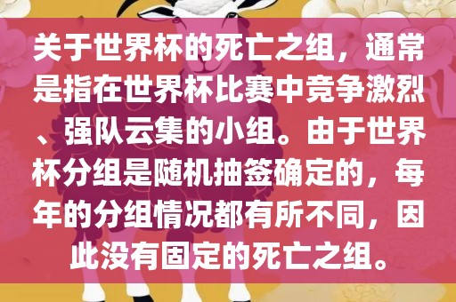 关于世界杯的死亡之组，通常是指在世界杯比赛中竞争激烈、强队云集的小组。由于世界杯分组是随机抽签确定的，每年的分组情况都有所不同，因此没有固定的死亡之组。