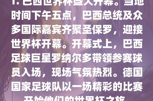 1. 巴西世界杯盛大开幕。当地时间下午五点，巴西总统及众多国际嘉宾齐聚圣保罗，迎接世界杯开幕。开幕式上，巴西足球巨星罗纳尔多带领参赛球员入场，现场气氛热烈。德国国家足球队以一场精彩的比赛开始他们的世界杯之旅。