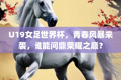 U19女足世界杯，青春风暴来袭，谁能问鼎荣耀之巅？