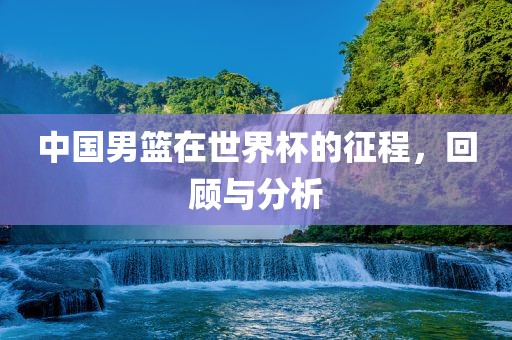 中国男篮在世界杯的征程，回顾与分析