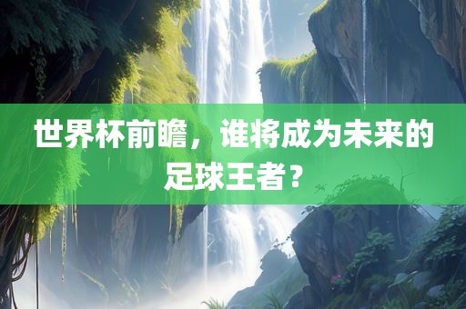 世界杯前瞻，谁将成为未来的足球王者？