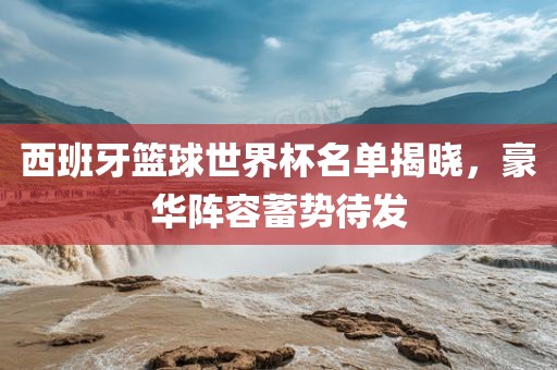 西班牙篮球世界杯名单揭晓，豪华阵容蓄势待发