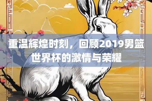 重温辉煌时刻，回顾2019男篮世界杯的激情与荣耀