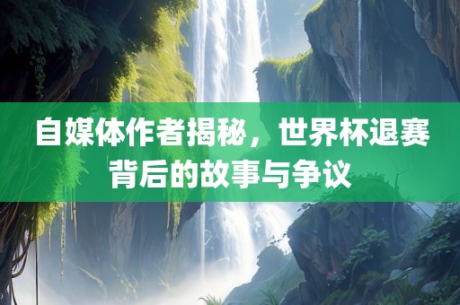 自媒体作者揭秘，世界杯退赛背后的故事与争议