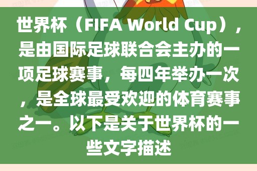 世界杯（FIFA World Cup），是由国际足球联合会主办的一项足球赛事，每四年举办一次，是全球最受欢迎的体育赛事之一。以下是关于世界杯的一些文字描述