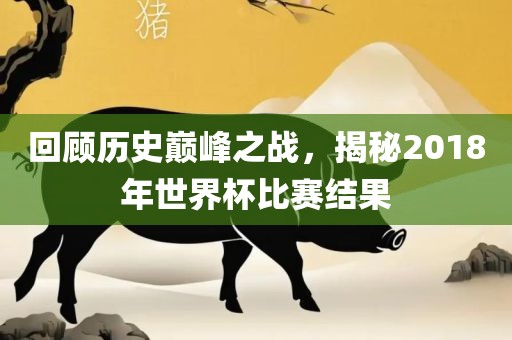 回顾历史巅峰之战，揭秘2018年世界杯比赛结果