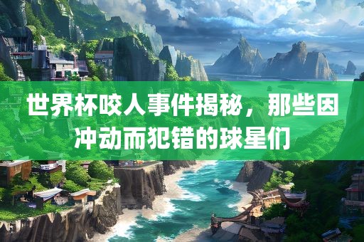 世界杯咬人事件揭秘，那些因冲动而犯错的球星们