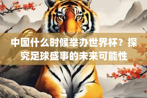 中国什么时候举办世界杯？探究足球盛事的未来可能性