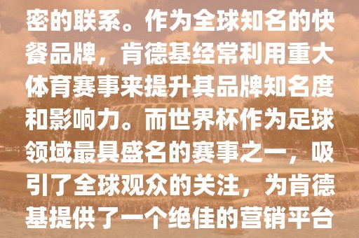 肯德基与世界杯之间存在着紧密的联系。作为全球知名的快餐品牌，肯德基经常利用重大体育赛事来提升其品牌知名度和影响力。而世界杯作为足球领域最具盛名的赛事之一，吸引了全球观众的关注，为肯德基提供了一个绝佳的营销平台。