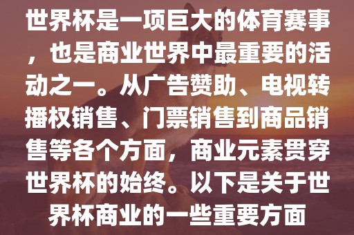 世界杯是一项巨大的体育赛事，也是商业世界中最重要的活动之一。从广告赞助、电视转播权销售、门票销售到商品销售等各个方面，商业元素贯穿世界杯的始终。以下是关于世界杯商业的一些重要方面