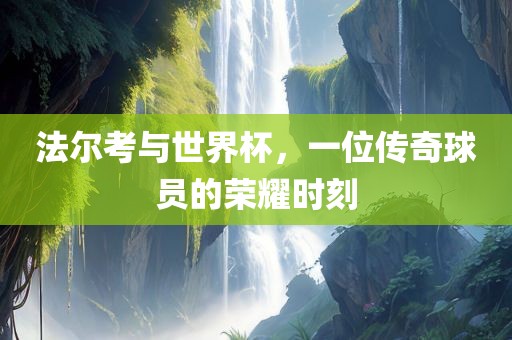 法尔考与世界杯，一位传奇球员的荣耀时刻