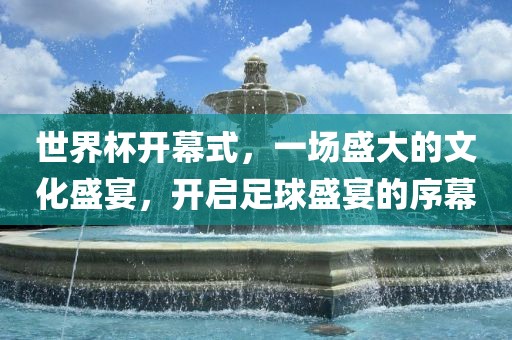 世界杯开幕式，一场盛大的文化盛宴，开启足球盛宴的序幕