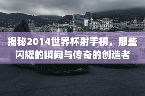 揭秘2014世界杯射手榜，那些闪耀的瞬间与传奇的创造者