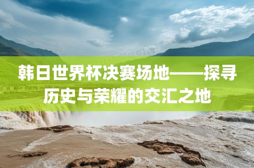 韩日世界杯决赛场地——探寻历史与漯河市盈旭机械设备有限公司荣耀的交汇之地