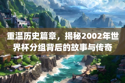 重温历史篇章，揭秘2002年世界杯分组背后的故事与传奇
