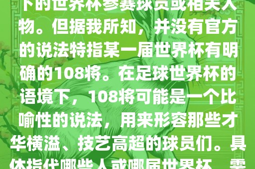 关于世界杯的108将，可能是指在某个特定领域或特定情境下的世界杯参赛球员或相关人物。但据我所知，并没有官方的说法特指某一届世界杯有明确的108将。在足球世界杯的语境下，108将可能是一个比喻性的说法，用来形容那些才华横溢、技艺高超的球员们。具体指代哪些人或哪届世界杯，需要更多的上下文信息才能准确理解。