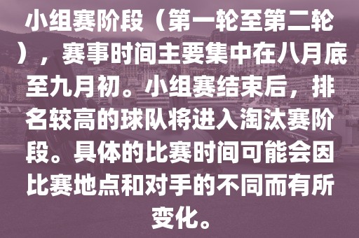 小组赛阶段（第一轮至第二轮），赛事时间主要集中在八月底至九月初。小组赛结束后，排名较高的球队将进入淘汰赛阶段。具体的比赛时间可能会因比赛地点和对手的不同而有所变化。