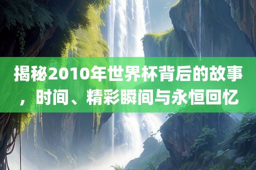 揭秘2010年世界杯背后的故事，时间、精彩瞬间与永恒回忆