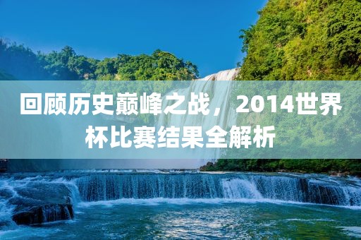 回顾历史巅峰之战，2014世界杯比赛结果全解析漯河市盈旭机械设备有限公司