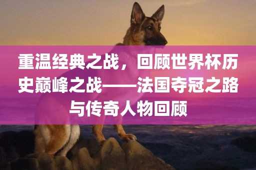 重温经典之战，回顾世界杯历史巅峰之战——法国夺冠之路与传奇人物回顾漯河市盈旭机械设备有限公司