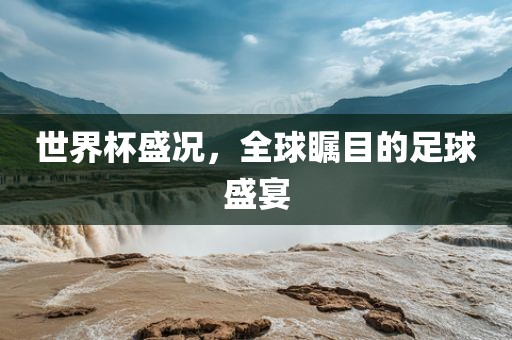 世界杯盛况，全球瞩目的足球盛宴