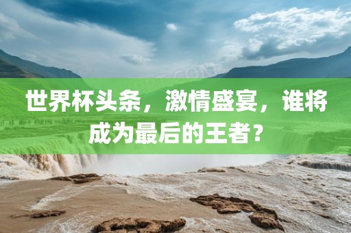 世界杯头条，激情盛宴，谁将成为最后的王者？