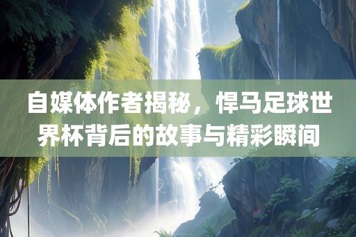自媒体作者揭秘，悍马足球世界杯背后的故事与精彩瞬间