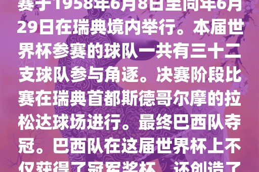 1. 比赛时间，1958年瑞典世界杯是第6届世界杯足球赛事。比赛于1958年6月8日至同年6月29日在瑞典境内举行。本届世界杯参赛的球队一共有三十二支球队参与角逐。决赛阶段比赛在瑞典首都斯德哥尔摩的拉松达球场进行。最终巴西队夺冠。巴西队在这届世界杯上不仅获得了冠军奖杯，还创造了著名的桑巴军团，为后来的足球历史留下了深刻的印记。