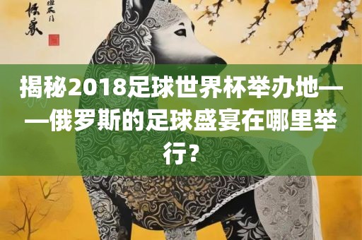 揭秘2018足球世界杯举办地——俄罗斯的足球盛宴在哪里举行？