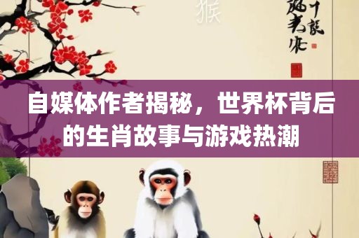 自媒体作者揭秘，世界杯背后的生肖故事与游戏热潮