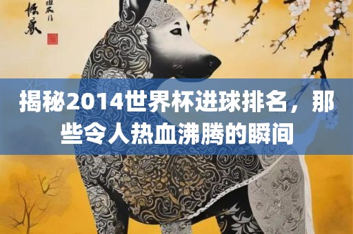 揭秘2014世界杯进球排名，那些令人热血沸腾的瞬间