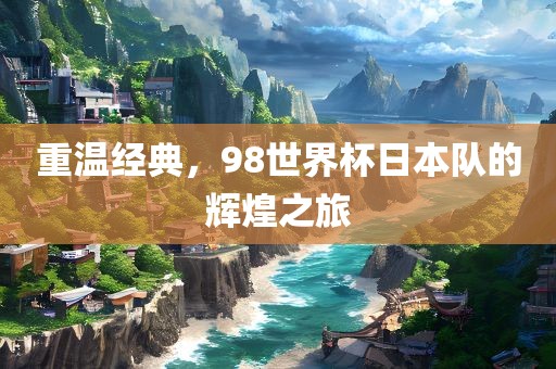 重温经典，98世界杯日本队的辉煌之旅