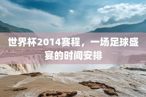 世界杯2014赛程，一场足球盛宴的时间安排