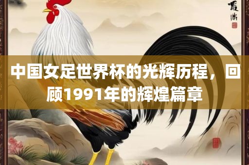 中国女足世界杯的光辉历程，回顾1991年的辉煌篇章