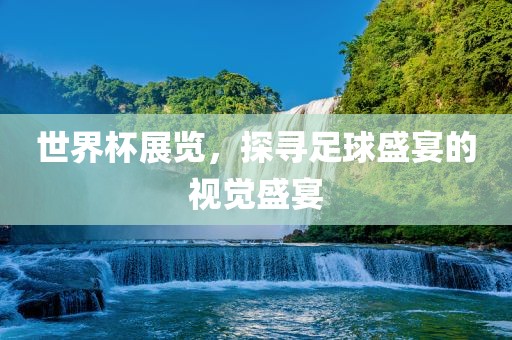 世界杯展览，探寻足球盛宴的视觉盛宴