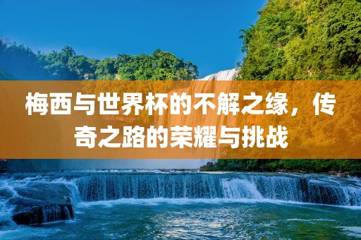 梅西与世界杯的不解之缘，传奇之路的荣耀与挑战