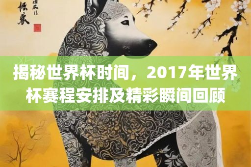 揭秘世界杯时间，2017年世界杯赛程安排及精彩瞬间回顾