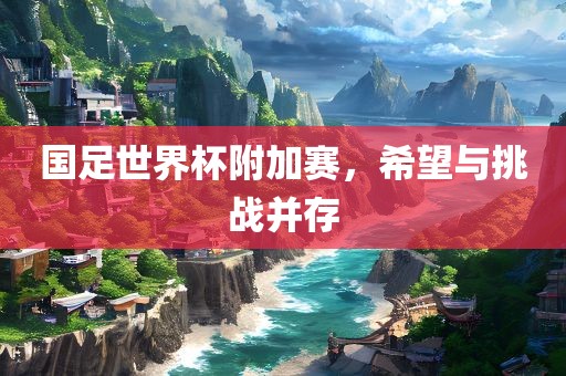 国足世界杯附加赛，希望与挑战并存