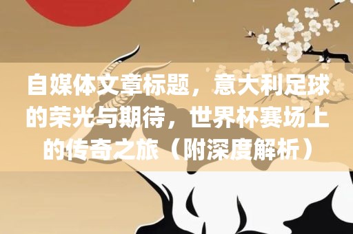 自媒体文章标题，意大利足球的荣光与期待，世界杯赛场上的传奇之旅（附深度解析）