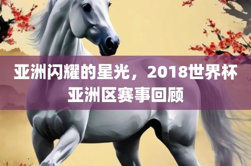 亚洲闪耀的星光，2018世界杯亚洲区赛事回顾