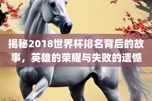 揭秘2018世界杯排名背后的故事，英雄的荣耀与失败的遗憾