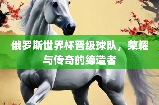 俄罗斯世界杯晋级球队，荣耀与传奇的缔造者