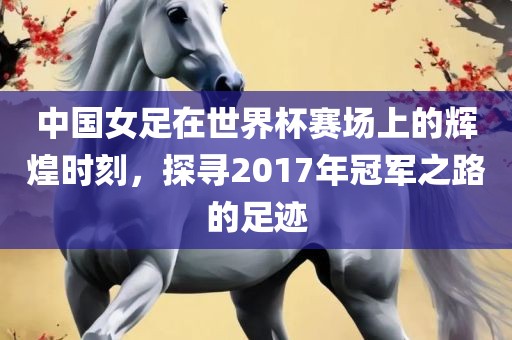 中国女足在世界杯赛场上的辉煌时刻，探寻2017年冠军之路的足迹