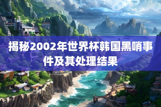 揭秘2002年世界杯韩国黑哨事件及其处理结果