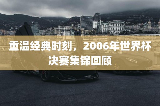 重温经典时刻，2006年世界杯决赛集锦回顾